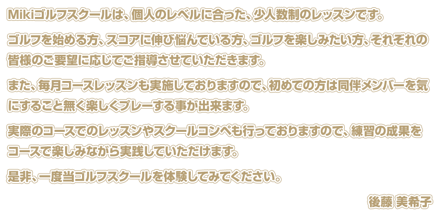 Mikiゴルフスクールは、個人のレベルに合った、少人数制のレッスンです。 ゴルフを始める方、スコアに伸び悩んでいる方、ゴルフを楽しみたい方、それぞれの皆様のご要望に応じてご指導させていただきます。 また、毎月コースレッスンも実施しておりますので、初めての方は同伴メンバーを気にすること無く楽しくプレーする事が出来ます。 実際のコースでのレッスンやスクールコンペも行っておりますので、練習の成果をコースで楽しみながら実践していただけます。 是非、一度当ゴルフスクールを体験してみてください。 後藤 美希子