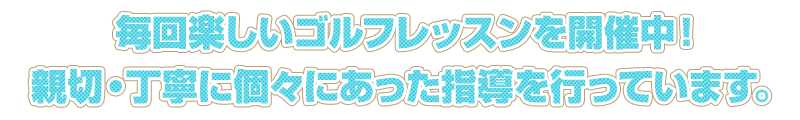 毎回楽しいゴルフレッスンを開催中！ 親切・丁寧に個々にあった指導を行っています。